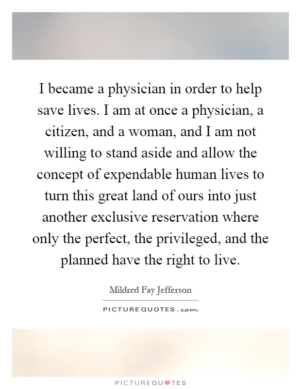 I became a physician in order to help save lives. I am at once a physician, a citizen, and a woman, and I am not willing to stand aside and allow the concept of expendable human lives to turn this great land of ours into just another exclusive reservation where only the perfect, the privileged, and the planned have the right to live Picture Quote #1