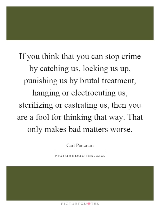 If you think that you can stop crime by catching us, locking us up, punishing us by brutal treatment, hanging or electrocuting us, sterilizing or castrating us, then you are a fool for thinking that way. That only makes bad matters worse Picture Quote #1