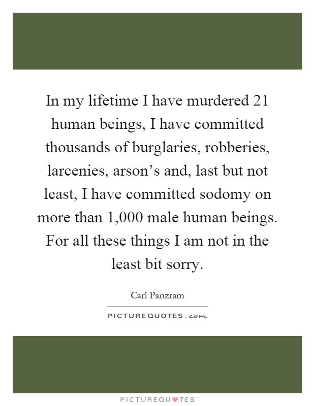 In my lifetime I have murdered 21 human beings, I have committed thousands of burglaries, robberies, larcenies, arson’s and, last but not least, I have committed sodomy on more than 1,000 male human beings. For all these things I am not in the least bit sorry Picture Quote #1