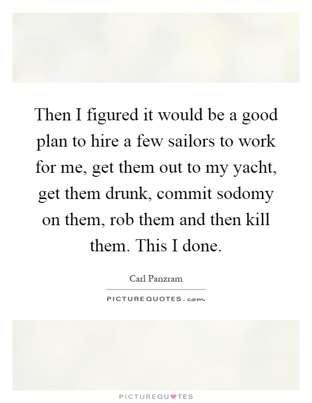 Then I figured it would be a good plan to hire a few sailors to work for me, get them out to my yacht, get them drunk, commit sodomy on them, rob them and then kill them. This I done Picture Quote #1