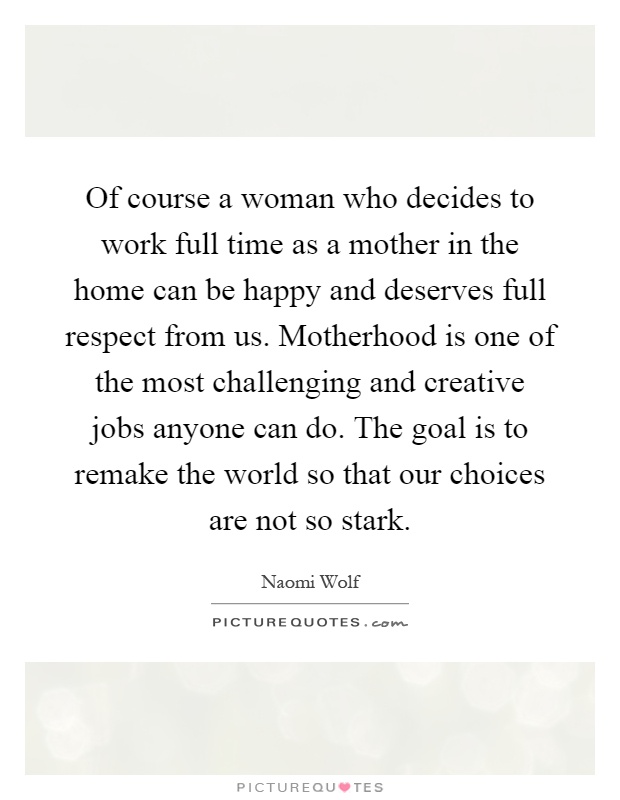 Of course a woman who decides to work full time as a mother in the home can be happy and deserves full respect from us. Motherhood is one of the most challenging and creative jobs anyone can do. The goal is to remake the world so that our choices are not so stark Picture Quote #1
