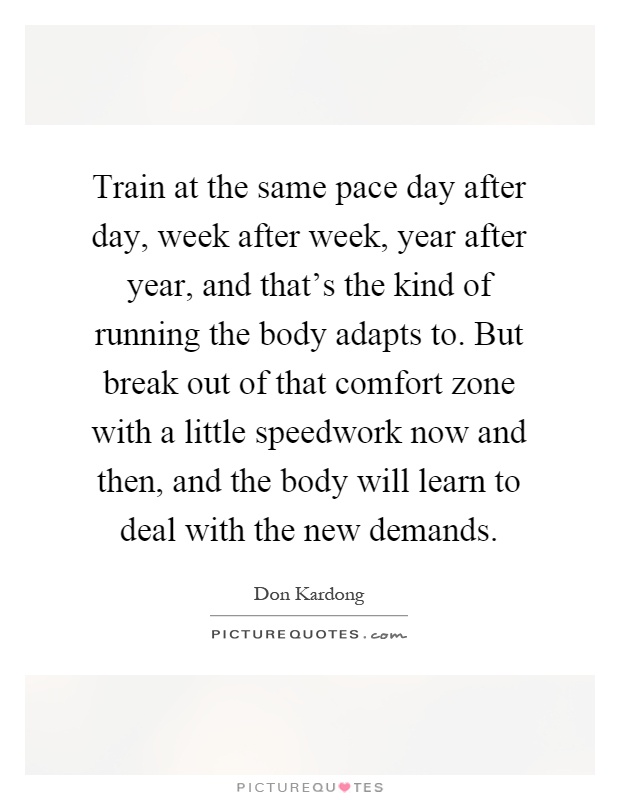Train at the same pace day after day, week after week, year after year, and that’s the kind of running the body adapts to. But break out of that comfort zone with a little speedwork now and then, and the body will learn to deal with the new demands Picture Quote #1