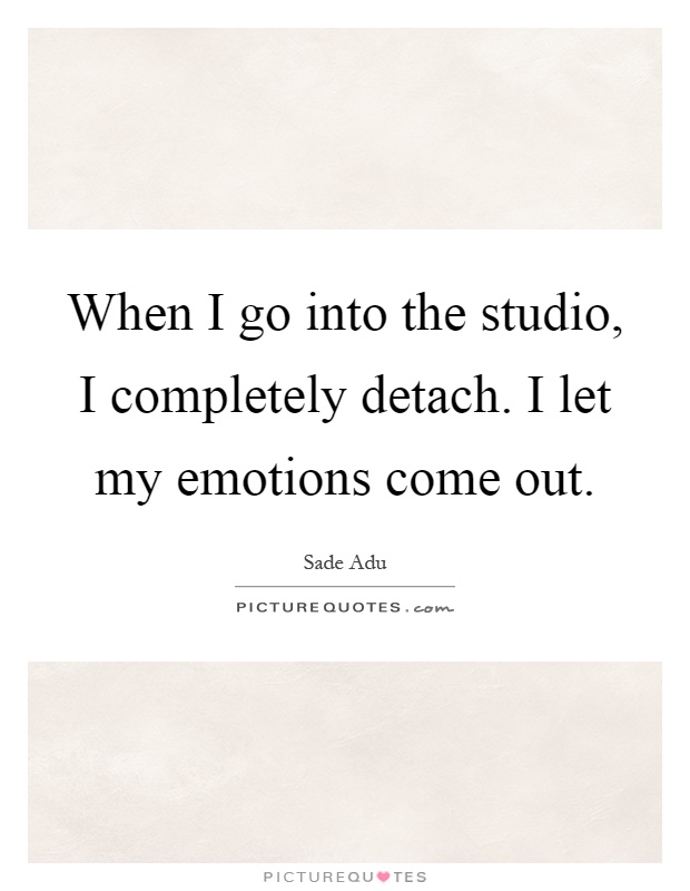 When I go into the studio, I completely detach. I let my emotions come out Picture Quote #1