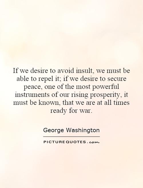 If we desire to avoid insult, we must be able to repel it; if we desire to secure peace, one of the most powerful instruments of our rising prosperity, it must be known, that we are at all times ready for war Picture Quote #1