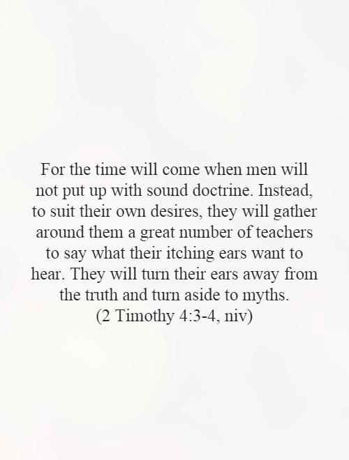 For the time will come when men will not put up with sound doctrine. Instead, to suit their own desires, they will gather around them a great number of teachers to say what their itching ears want to hear. They will turn their ears away from the truth and turn aside to myths.  (2 Timothy 4:3-4, niv) Picture Quote #1