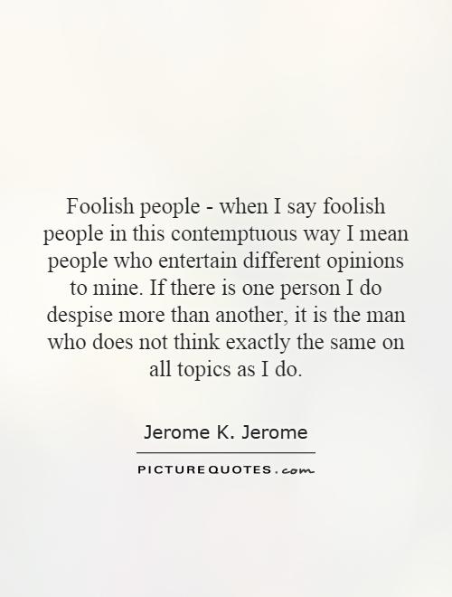 Foolish people - when I say foolish people in this contemptuous way I mean people who entertain different opinions to mine. If there is one person I do despise more than another, it is the man who does not think exactly the same on all topics as I do Picture Quote #1