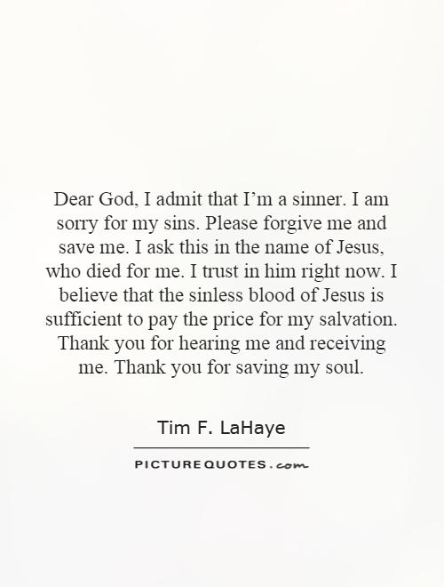 Dear God, I admit that I’m a sinner. I am sorry for my sins. Please forgive me and save me. I ask this in the name of Jesus, who died for me. I trust in him right now. I believe that the sinless blood of Jesus is sufficient to pay the price for my salvation. Thank you for hearing me and receiving me. Thank you for saving my soul Picture Quote #1