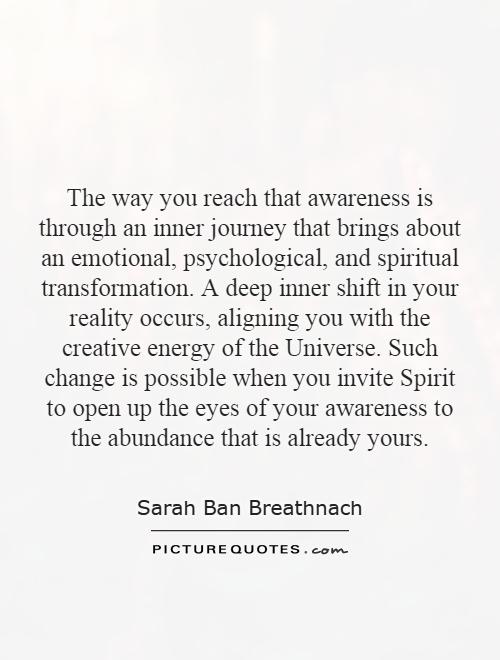 The way you reach that awareness is through an inner journey that brings about an emotional, psychological, and spiritual transformation. A deep inner shift in your reality occurs, aligning you with the creative energy of the Universe. Such change is possible when you invite Spirit to open up the eyes of your awareness to the abundance that is already yours Picture Quote #1