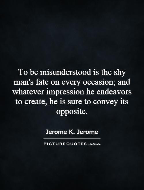 To be misunderstood is the shy man's fate on every occasion; and whatever impression he endeavors to create, he is sure to convey its opposite Picture Quote #1