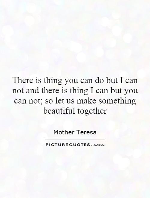 There is thing you can do but I can not and there is thing I can but you can not; so let us make something beautiful together Picture Quote #1