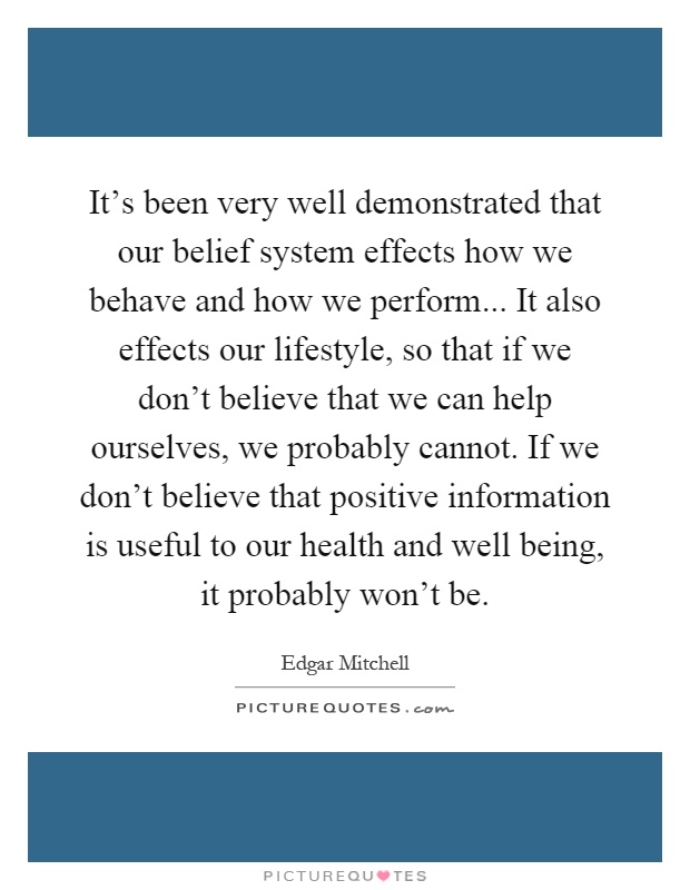 It’s been very well demonstrated that our belief system effects how we behave and how we perform... It also effects our lifestyle, so that if we don’t believe that we can help ourselves, we probably cannot. If we don’t believe that positive information is useful to our health and well being, it probably won’t be Picture Quote #1