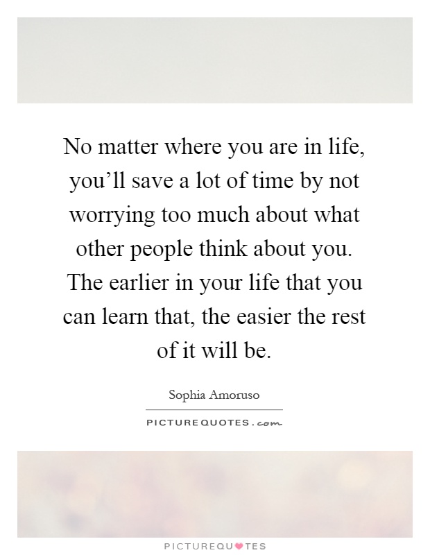 No matter where you are in life, you’ll save a lot of time by not worrying too much about what other people think about you. The earlier in your life that you can learn that, the easier the rest of it will be Picture Quote #1