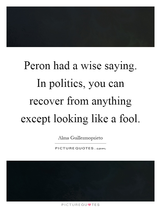 Peron had a wise saying. In politics, you can recover from anything except looking like a fool Picture Quote #1