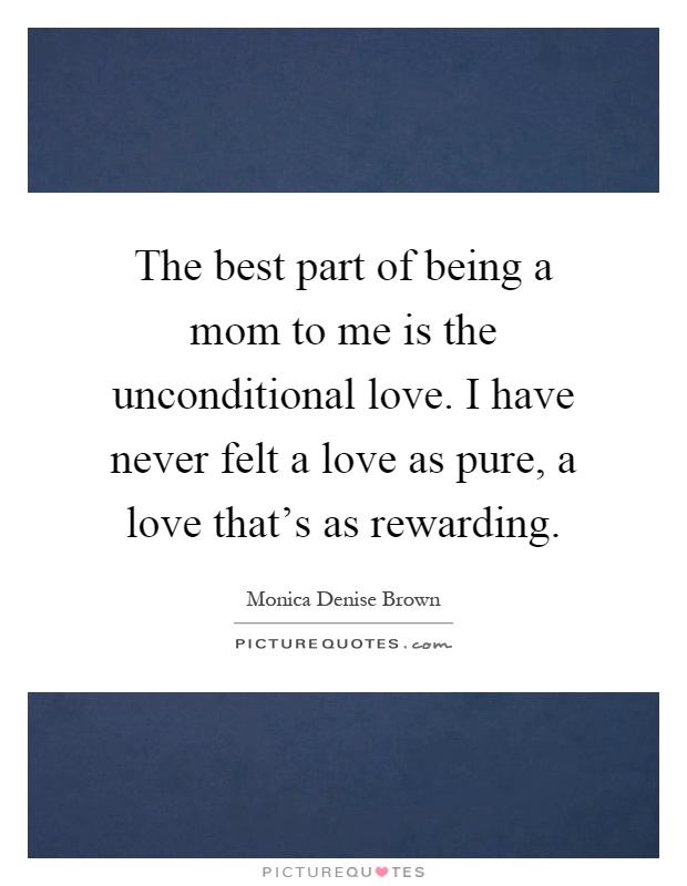 The best part of being a mom to me is the unconditional love. I have never felt a love as pure, a love that’s as rewarding Picture Quote #1
