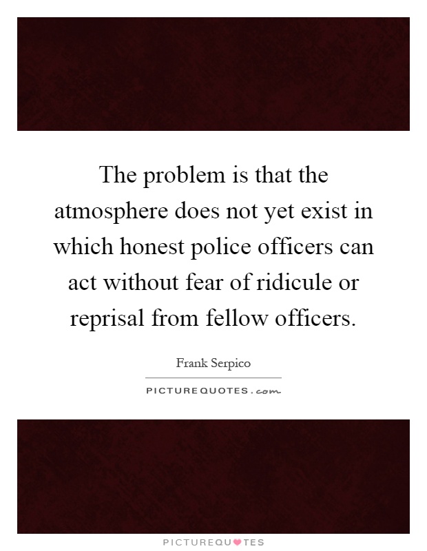 The problem is that the atmosphere does not yet exist in which honest police officers can act without fear of ridicule or reprisal from fellow officers Picture Quote #1