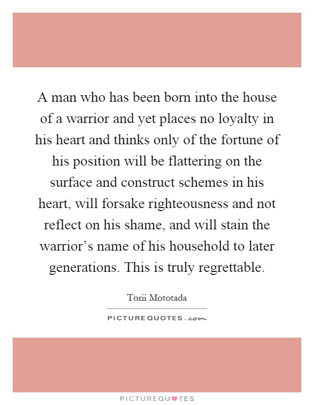 A man who has been born into the house of a warrior and yet places no loyalty in his heart and thinks only of the fortune of his position will be flattering on the surface and construct schemes in his heart, will forsake righteousness and not reflect on his shame, and will stain the warrior’s name of his household to later generations. This is truly regrettable Picture Quote #1