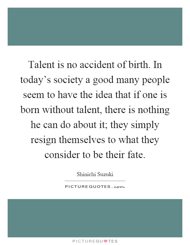Talent is no accident of birth. In today’s society a good many people seem to have the idea that if one is born without talent, there is nothing he can do about it; they simply resign themselves to what they consider to be their fate Picture Quote #1