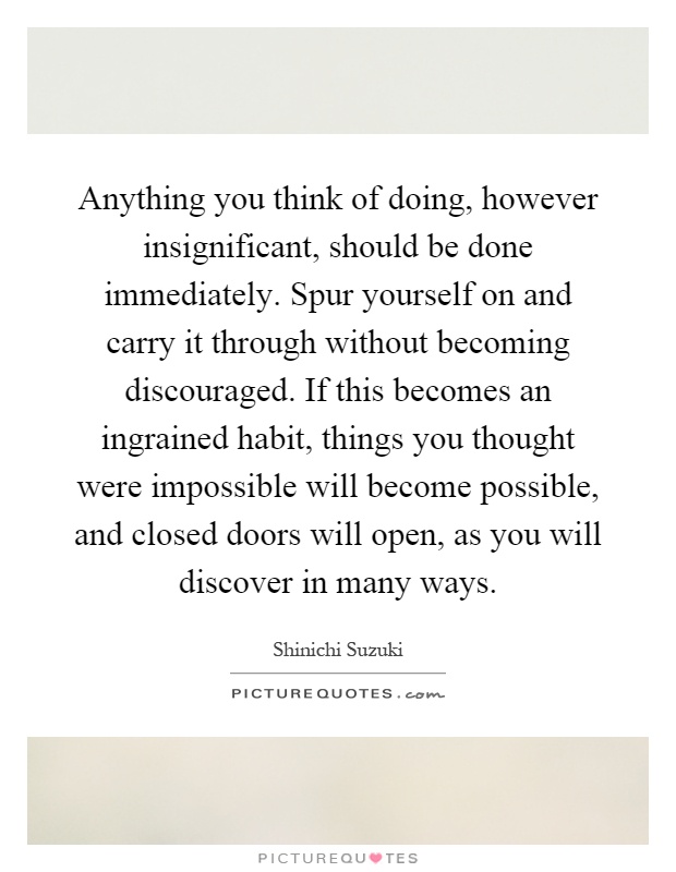 Anything you think of doing, however insignificant, should be done immediately. Spur yourself on and carry it through without becoming discouraged. If this becomes an ingrained habit, things you thought were impossible will become possible, and closed doors will open, as you will discover in many ways Picture Quote #1