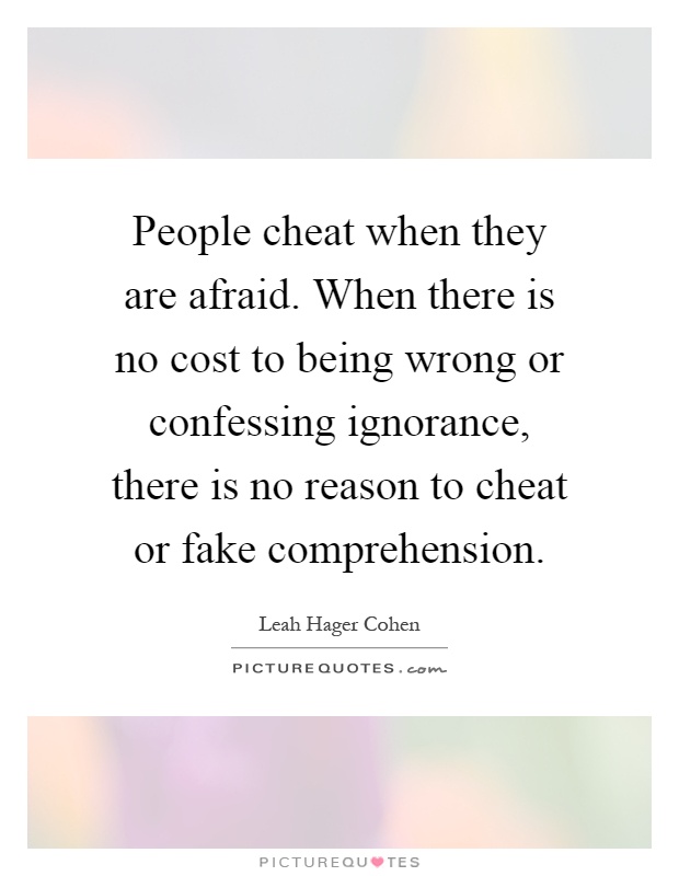 People cheat when they are afraid. When there is no cost to being wrong or confessing ignorance, there is no reason to cheat or fake comprehension Picture Quote #1