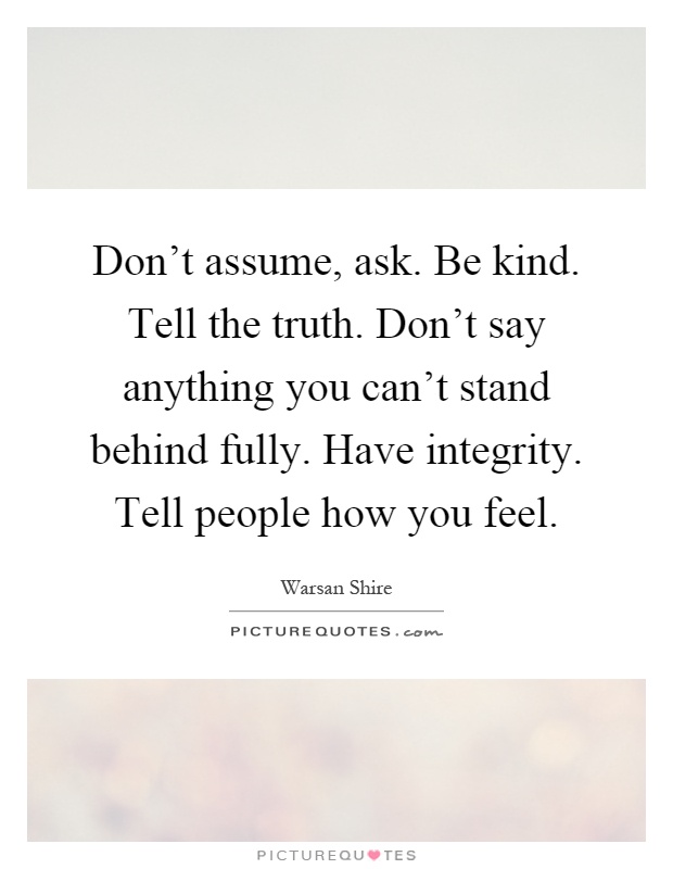 Don’t assume, ask. Be kind. Tell the truth. Don’t say anything you can’t stand behind fully. Have integrity. Tell people how you feel Picture Quote #1