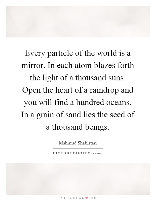 Every particle of the world is a mirror. In each atom blazes forth the light of a thousand suns. Open the heart of a raindrop and you will find a hundred oceans. In a grain of sand lies the seed of a thousand beings Picture Quote #1