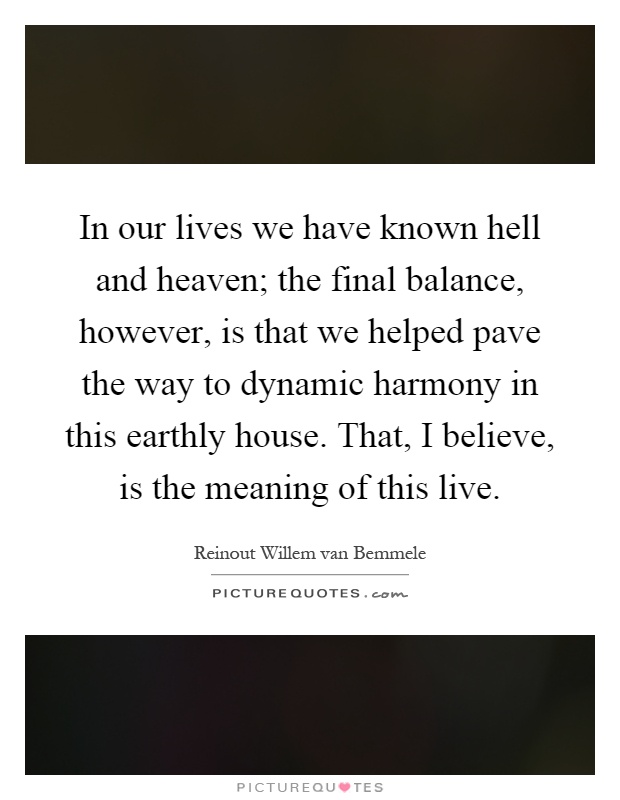 In our lives we have known hell and heaven; the final balance, however, is that we helped pave the way to dynamic harmony in this earthly house. That, I believe, is the meaning of this live Picture Quote #1