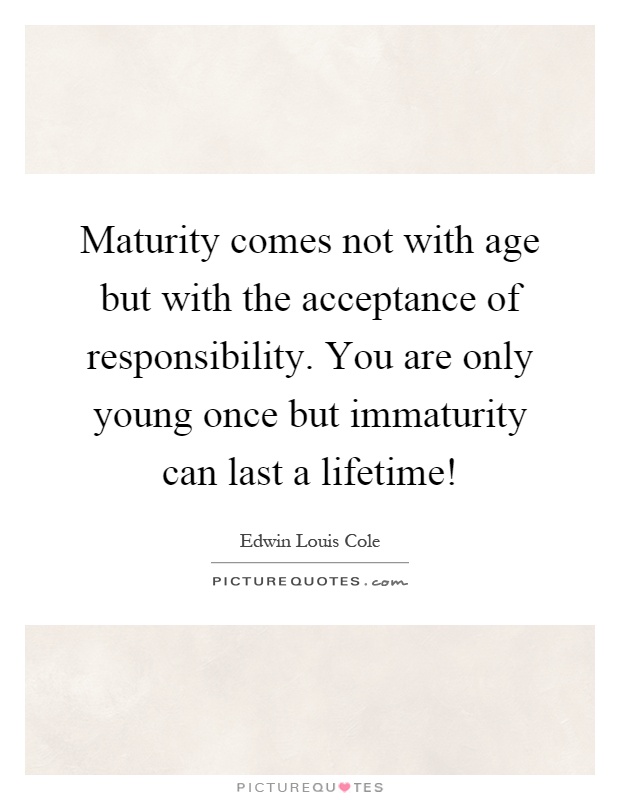 Maturity comes not with age but with the acceptance of responsibility. You are only young once but immaturity can last a lifetime! Picture Quote #1