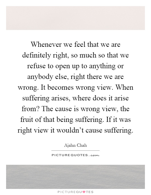 Whenever we feel that we are definitely right, so much so that we refuse to open up to anything or anybody else, right there we are wrong. It becomes wrong view. When suffering arises, where does it arise from? The cause is wrong view, the fruit of that being suffering. If it was right view it wouldn’t cause suffering Picture Quote #1