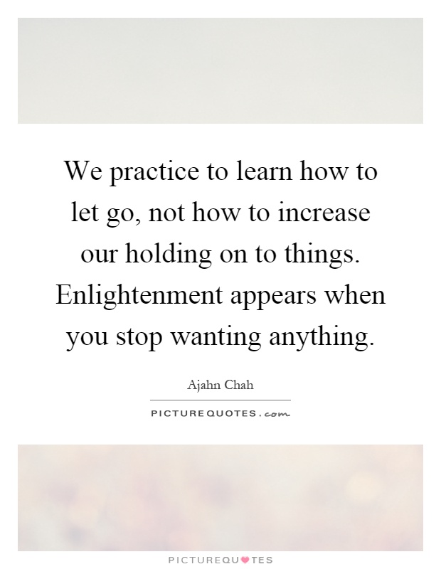 We practice to learn how to let go, not how to increase our holding on to things. Enlightenment appears when you stop wanting anything Picture Quote #1