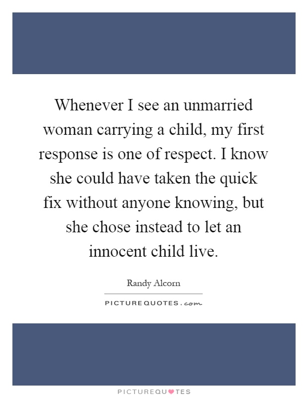 Whenever I see an unmarried woman carrying a child, my first response is one of respect. I know she could have taken the quick fix without anyone knowing, but she chose instead to let an innocent child live Picture Quote #1