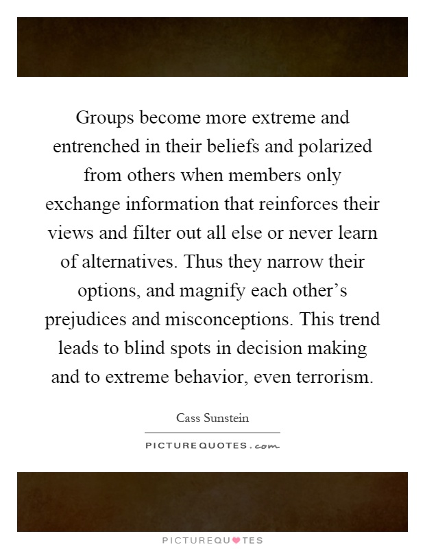 Groups become more extreme and entrenched in their beliefs and polarized from others when members only exchange information that reinforces their views and filter out all else or never learn of alternatives. Thus they narrow their options, and magnify each other’s prejudices and misconceptions. This trend leads to blind spots in decision making and to extreme behavior, even terrorism Picture Quote #1