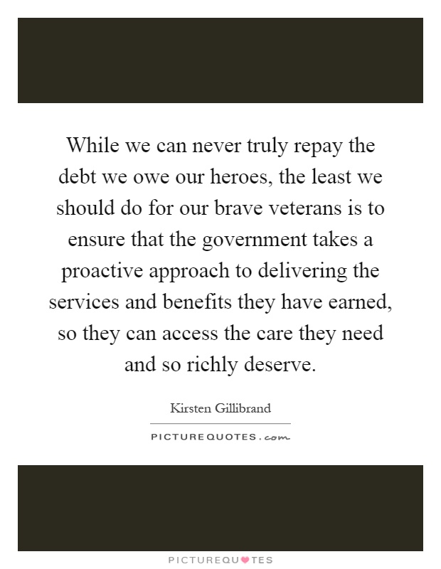 While we can never truly repay the debt we owe our heroes, the least we should do for our brave veterans is to ensure that the government takes a proactive approach to delivering the services and benefits they have earned, so they can access the care they need and so richly deserve Picture Quote #1