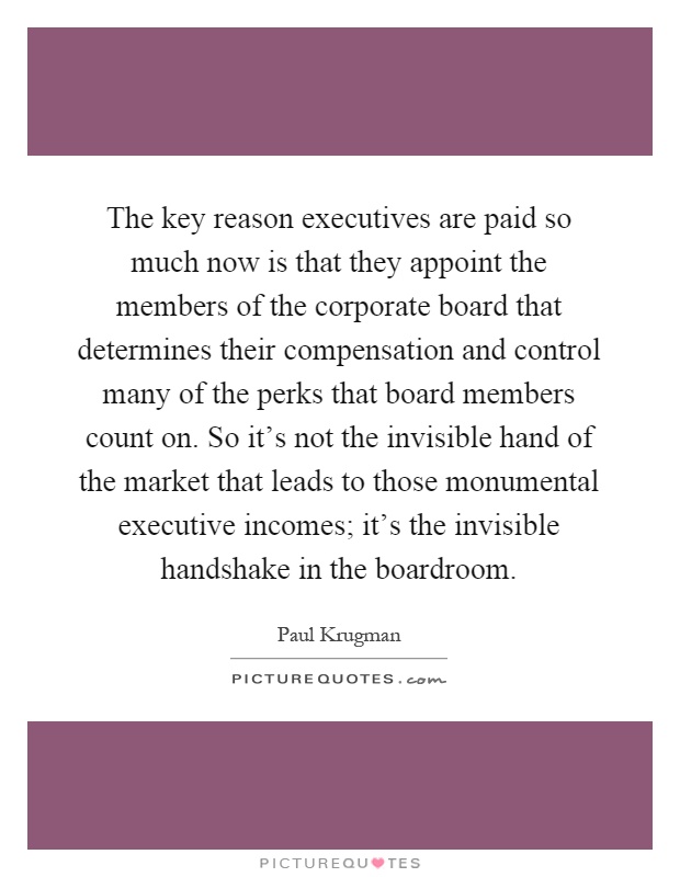 The key reason executives are paid so much now is that they appoint the members of the corporate board that determines their compensation and control many of the perks that board members count on. So it's not the invisible hand of the market that leads to those monumental executive incomes; it's the invisible handshake in the boardroom Picture Quote #1