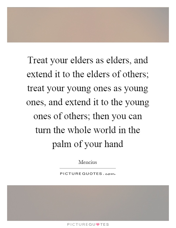 Treat your elders as elders, and extend it to the elders of others; treat your young ones as young ones, and extend it to the young ones of others; then you can turn the whole world in the palm of your hand Picture Quote #1