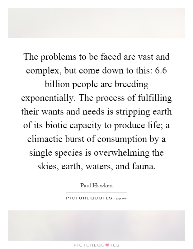 The problems to be faced are vast and complex, but come down to this: 6.6 billion people are breeding exponentially. The process of fulfilling their wants and needs is stripping earth of its biotic capacity to produce life; a climactic burst of consumption by a single species is overwhelming the skies, earth, waters, and fauna Picture Quote #1