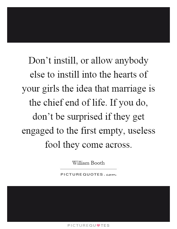 Don’t instill, or allow anybody else to instill into the hearts of your girls the idea that marriage is the chief end of life. If you do, don’t be surprised if they get engaged to the first empty, useless fool they come across Picture Quote #1
