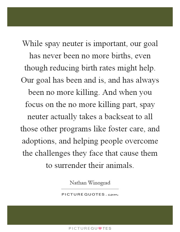 While spay neuter is important, our goal has never been no more births, even though reducing birth rates might help. Our goal has been and is, and has always been no more killing. And when you focus on the no more killing part, spay neuter actually takes a backseat to all those other programs like foster care, and adoptions, and helping people overcome the challenges they face that cause them to surrender their animals Picture Quote #1