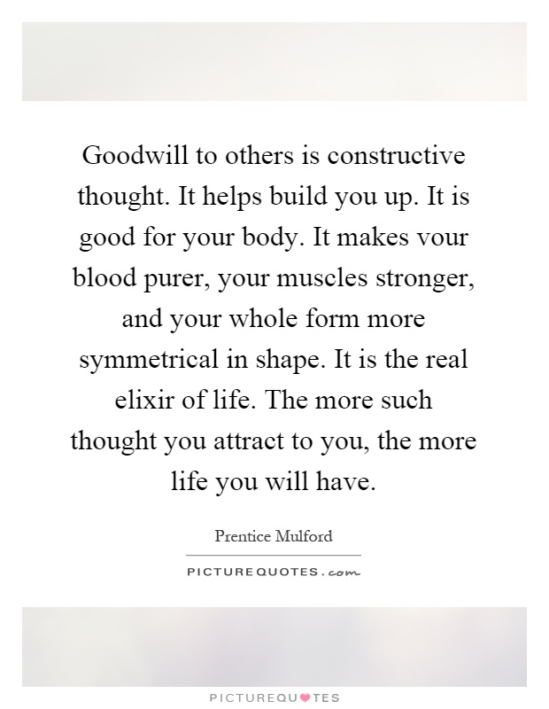 Goodwill to others is constructive thought. It helps build you up. It is good for your body. It makes vour blood purer, your muscles stronger, and your whole form more symmetrical in shape. It is the real elixir of life. The more such thought you attract to you, the more life you will have Picture Quote #1