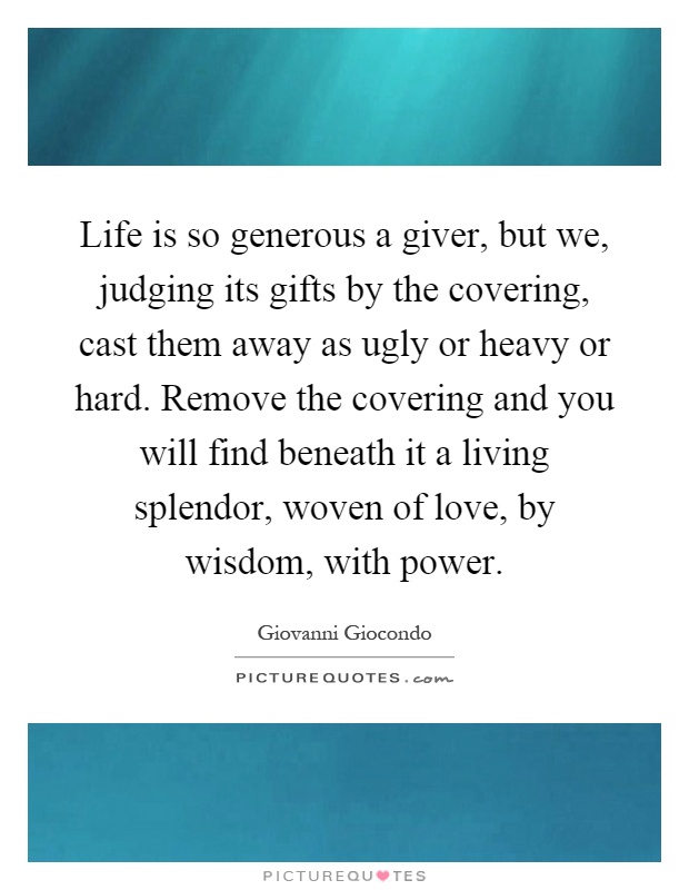 Life is so generous a giver, but we, judging its gifts by the covering, cast them away as ugly or heavy or hard. Remove the covering and you will find beneath it a living splendor, woven of love, by wisdom, with power Picture Quote #1