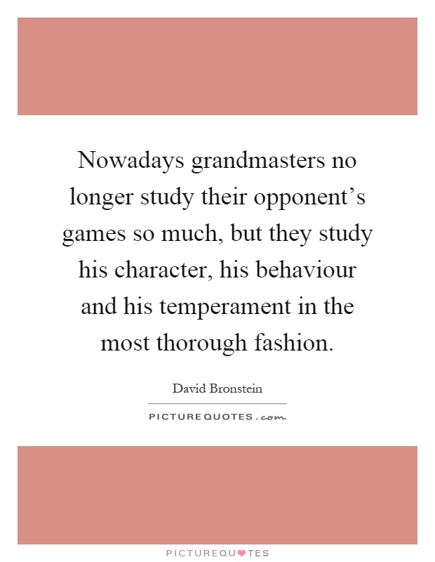 Nowadays grandmasters no longer study their opponent's games so much, but they study his character, his behaviour and his temperament in the most thorough fashion Picture Quote #1
