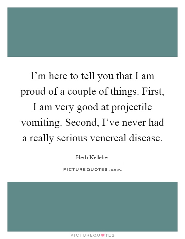 I’m here to tell you that I am proud of a couple of things. First, I am very good at projectile vomiting. Second, I’ve never had a really serious venereal disease Picture Quote #1