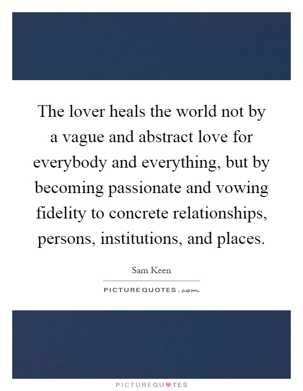 The lover heals the world not by a vague and abstract love for everybody and everything, but by becoming passionate and vowing fidelity to concrete relationships, persons, institutions, and places Picture Quote #1