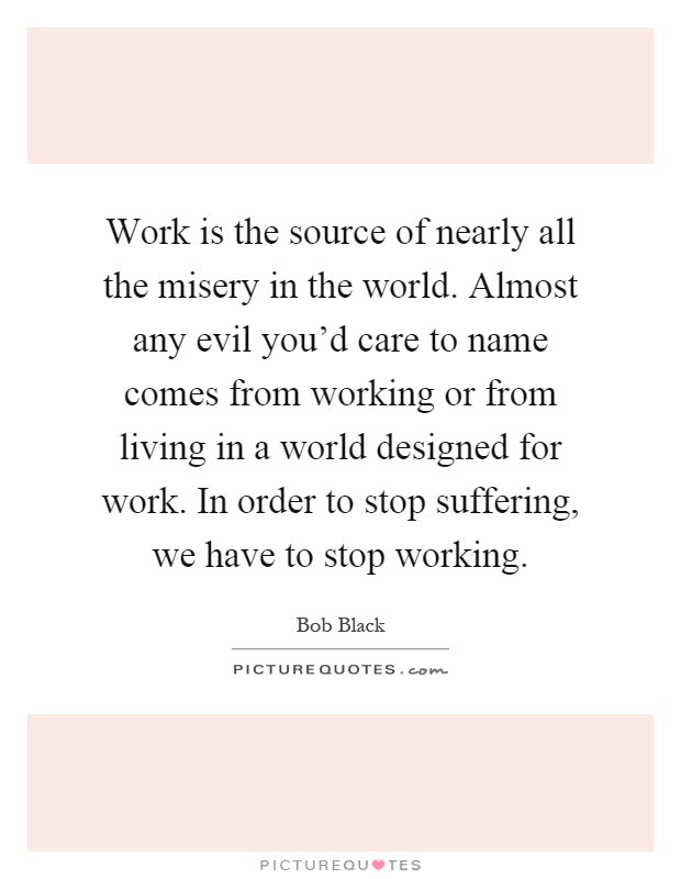 Work is the source of nearly all the misery in the world. Almost any evil you’d care to name comes from working or from living in a world designed for work. In order to stop suffering, we have to stop working Picture Quote #1