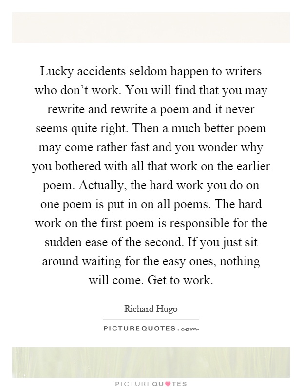 Lucky accidents seldom happen to writers who don’t work. You will find that you may rewrite and rewrite a poem and it never seems quite right. Then a much better poem may come rather fast and you wonder why you bothered with all that work on the earlier poem. Actually, the hard work you do on one poem is put in on all poems. The hard work on the first poem is responsible for the sudden ease of the second. If you just sit around waiting for the easy ones, nothing will come. Get to work Picture Quote #1