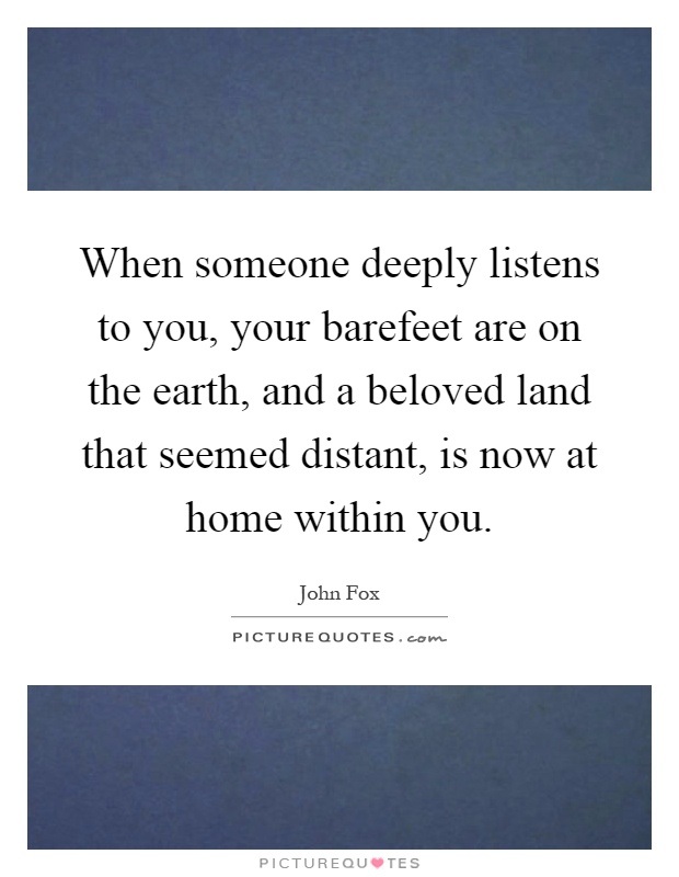 When someone deeply listens to you, your barefeet are on the earth, and a beloved land that seemed distant, is now at home within you Picture Quote #1