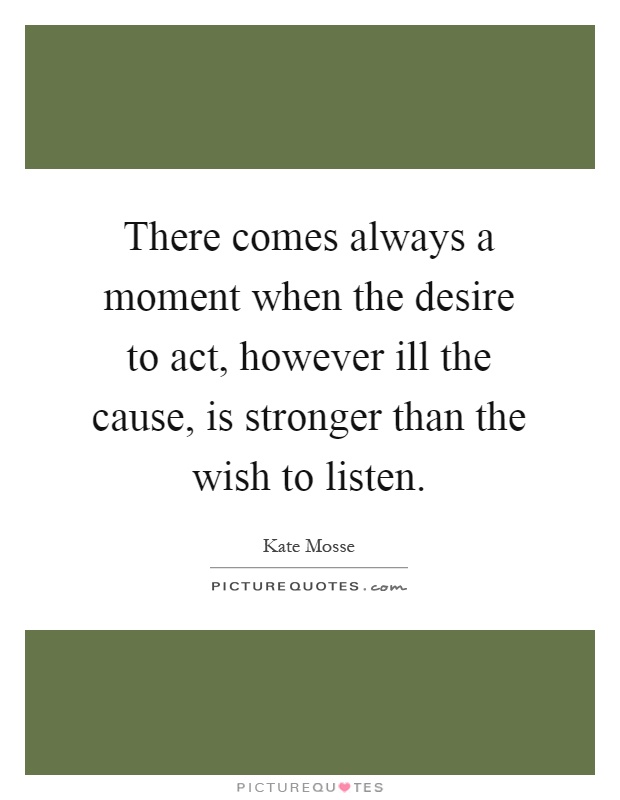 There comes always a moment when the desire to act, however ill the cause, is stronger than the wish to listen Picture Quote #1