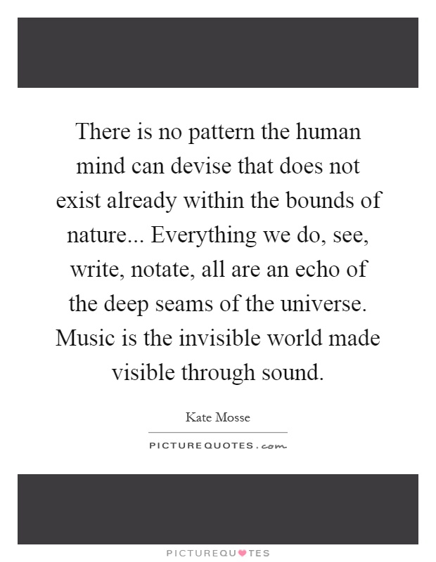 There is no pattern the human mind can devise that does not exist already within the bounds of nature... Everything we do, see, write, notate, all are an echo of the deep seams of the universe. Music is the invisible world made visible through sound Picture Quote #1