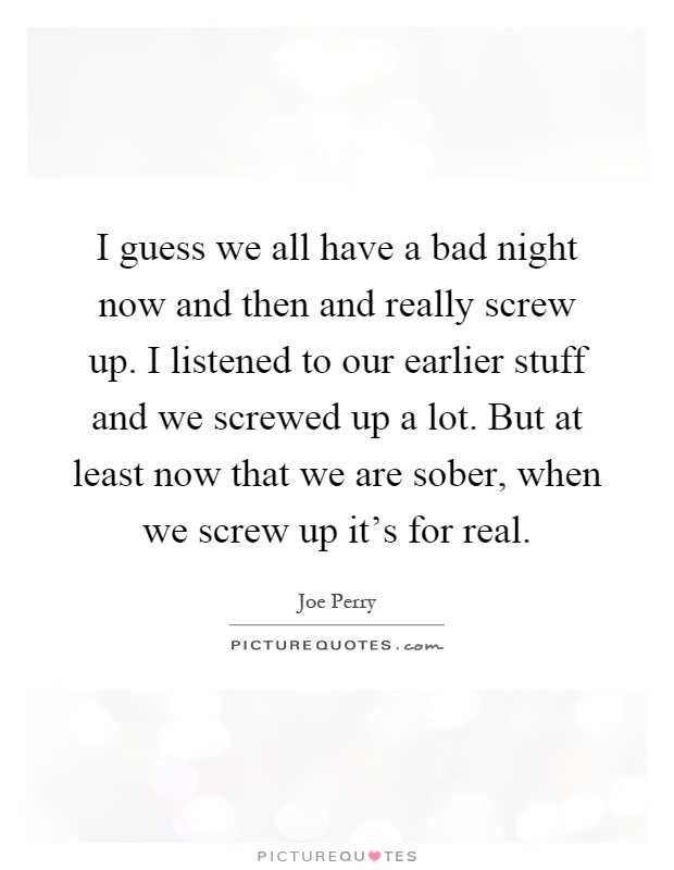 I guess we all have a bad night now and then and really screw up. I listened to our earlier stuff and we screwed up a lot. But at least now that we are sober, when we screw up it’s for real Picture Quote #1