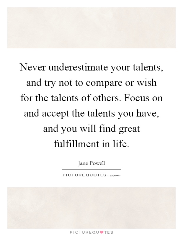 Never underestimate your talents, and try not to compare or wish for the talents of others. Focus on and accept the talents you have, and you will find great fulfillment in life Picture Quote #1