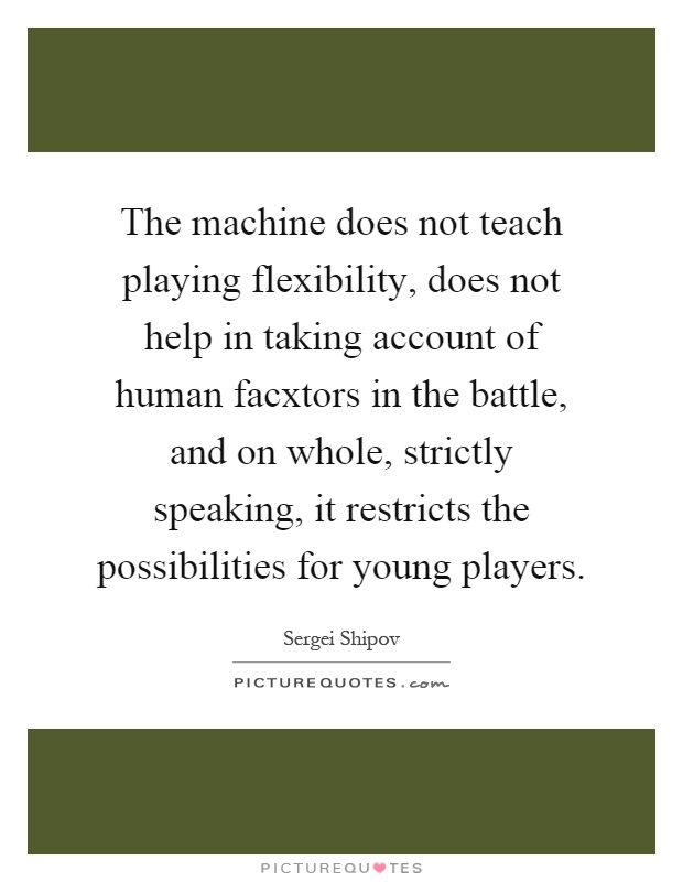 The machine does not teach playing flexibility, does not help in taking account of human facxtors in the battle, and on whole, strictly speaking, it restricts the possibilities for young players Picture Quote #1